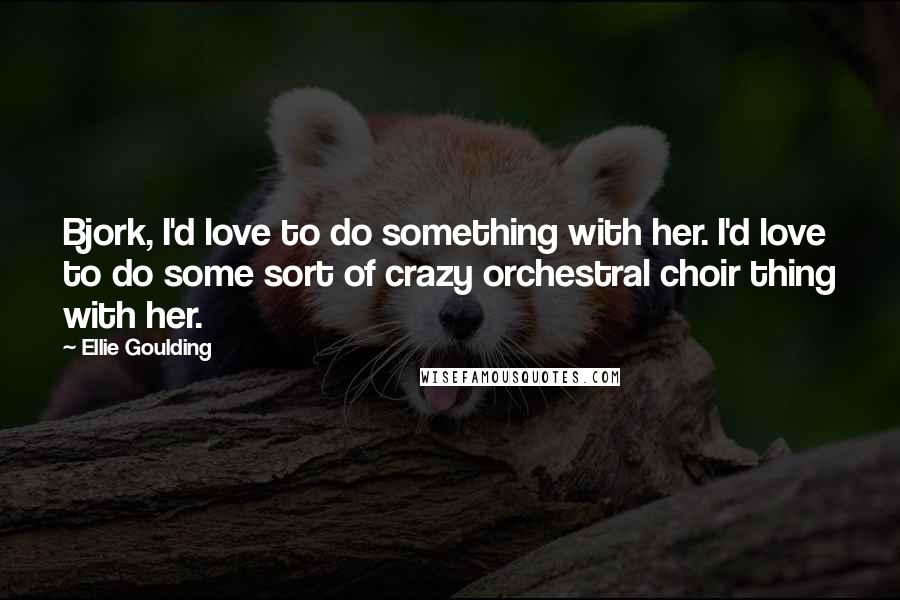 Ellie Goulding Quotes: Bjork, I'd love to do something with her. I'd love to do some sort of crazy orchestral choir thing with her.