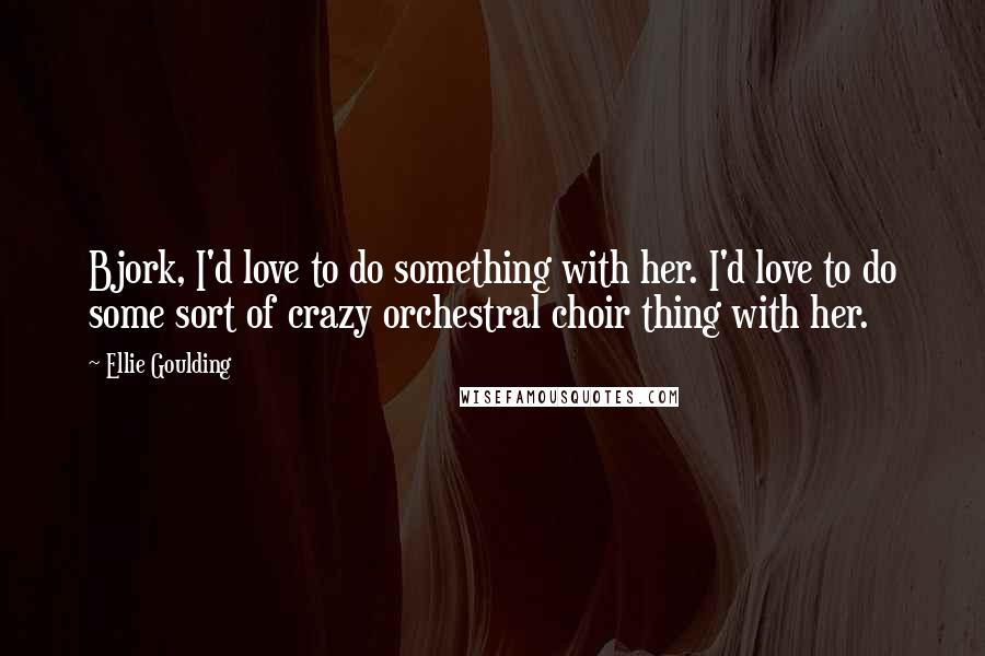 Ellie Goulding Quotes: Bjork, I'd love to do something with her. I'd love to do some sort of crazy orchestral choir thing with her.