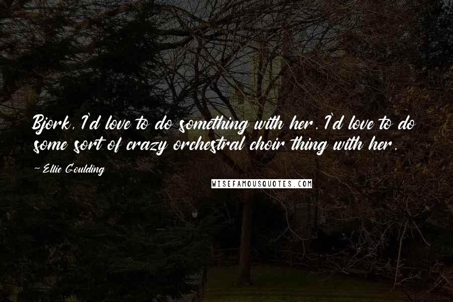 Ellie Goulding Quotes: Bjork, I'd love to do something with her. I'd love to do some sort of crazy orchestral choir thing with her.