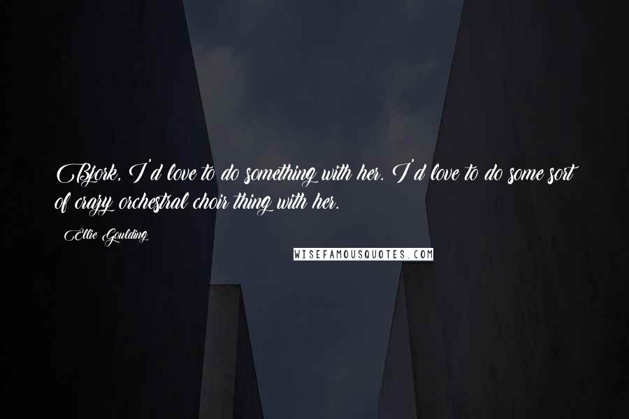 Ellie Goulding Quotes: Bjork, I'd love to do something with her. I'd love to do some sort of crazy orchestral choir thing with her.