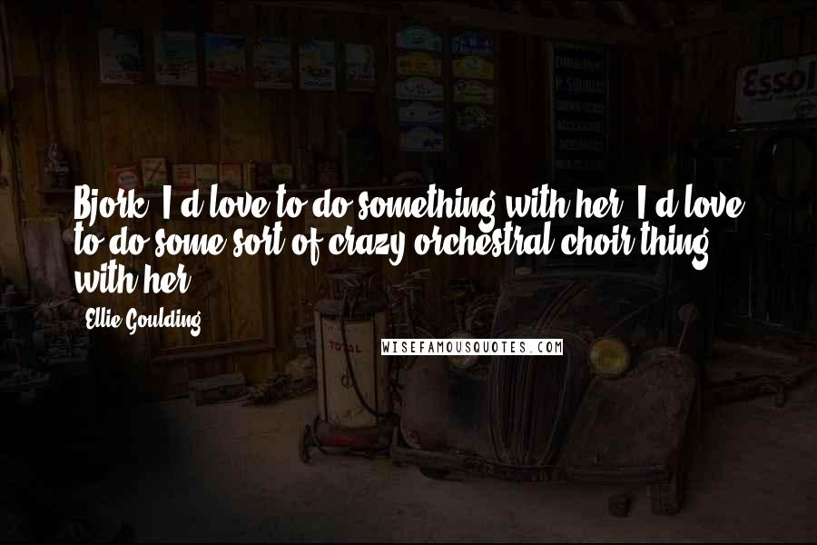 Ellie Goulding Quotes: Bjork, I'd love to do something with her. I'd love to do some sort of crazy orchestral choir thing with her.