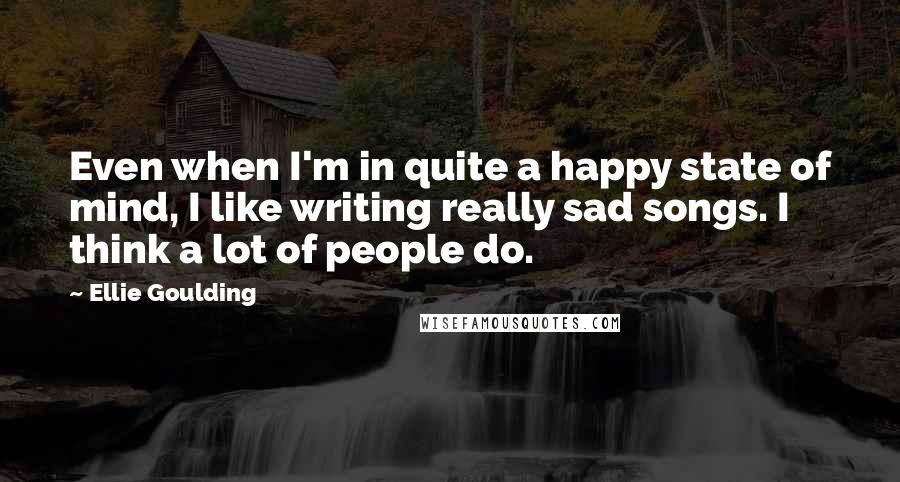 Ellie Goulding Quotes: Even when I'm in quite a happy state of mind, I like writing really sad songs. I think a lot of people do.