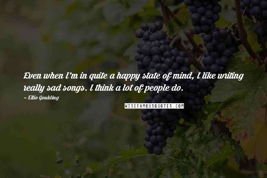 Ellie Goulding Quotes: Even when I'm in quite a happy state of mind, I like writing really sad songs. I think a lot of people do.