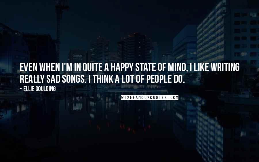 Ellie Goulding Quotes: Even when I'm in quite a happy state of mind, I like writing really sad songs. I think a lot of people do.