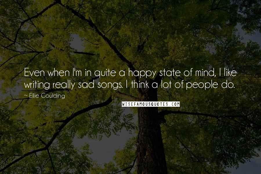 Ellie Goulding Quotes: Even when I'm in quite a happy state of mind, I like writing really sad songs. I think a lot of people do.