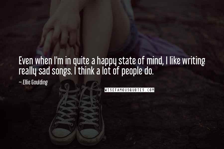 Ellie Goulding Quotes: Even when I'm in quite a happy state of mind, I like writing really sad songs. I think a lot of people do.