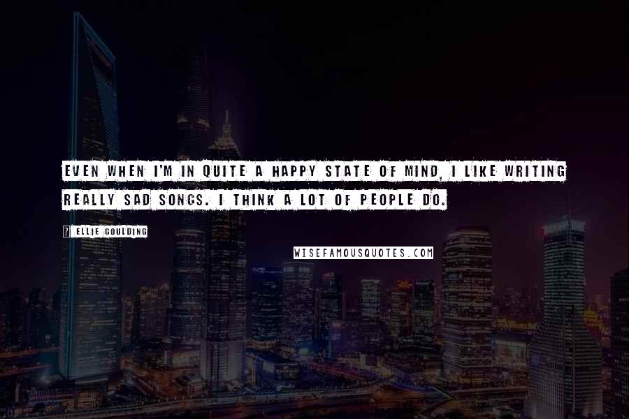 Ellie Goulding Quotes: Even when I'm in quite a happy state of mind, I like writing really sad songs. I think a lot of people do.