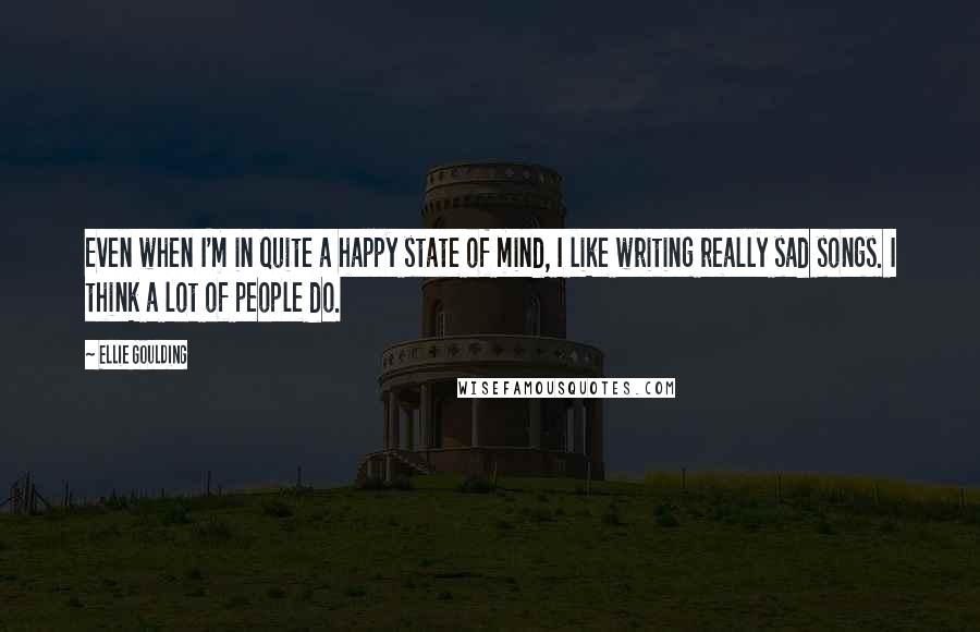 Ellie Goulding Quotes: Even when I'm in quite a happy state of mind, I like writing really sad songs. I think a lot of people do.