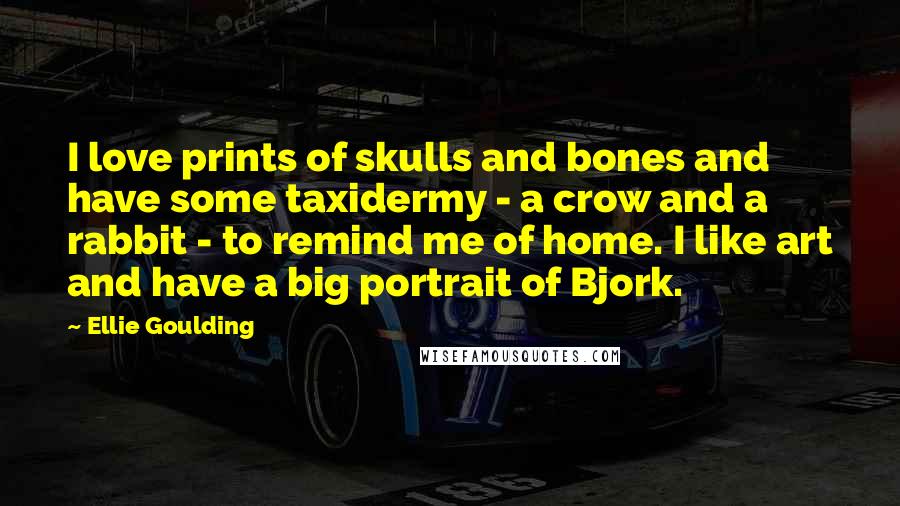 Ellie Goulding Quotes: I love prints of skulls and bones and have some taxidermy - a crow and a rabbit - to remind me of home. I like art and have a big portrait of Bjork.