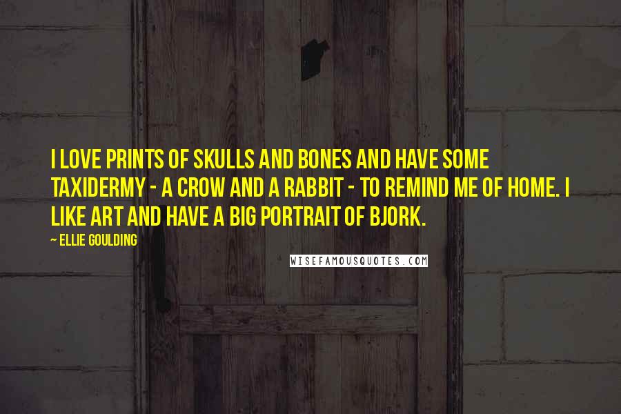 Ellie Goulding Quotes: I love prints of skulls and bones and have some taxidermy - a crow and a rabbit - to remind me of home. I like art and have a big portrait of Bjork.