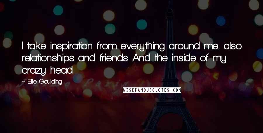 Ellie Goulding Quotes: I take inspiration from everything around me, also relationships and friends. And the inside of my crazy head.