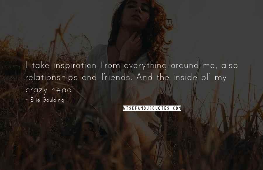 Ellie Goulding Quotes: I take inspiration from everything around me, also relationships and friends. And the inside of my crazy head.