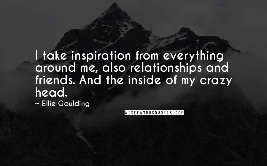 Ellie Goulding Quotes: I take inspiration from everything around me, also relationships and friends. And the inside of my crazy head.