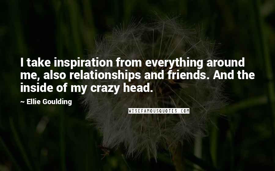 Ellie Goulding Quotes: I take inspiration from everything around me, also relationships and friends. And the inside of my crazy head.