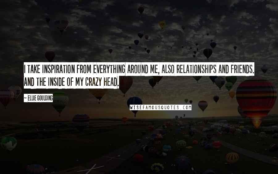 Ellie Goulding Quotes: I take inspiration from everything around me, also relationships and friends. And the inside of my crazy head.