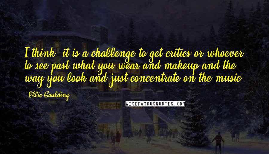 Ellie Goulding Quotes: I think, it is a challenge to get critics or whoever to see past what you wear and makeup and the way you look and just concentrate on the music.