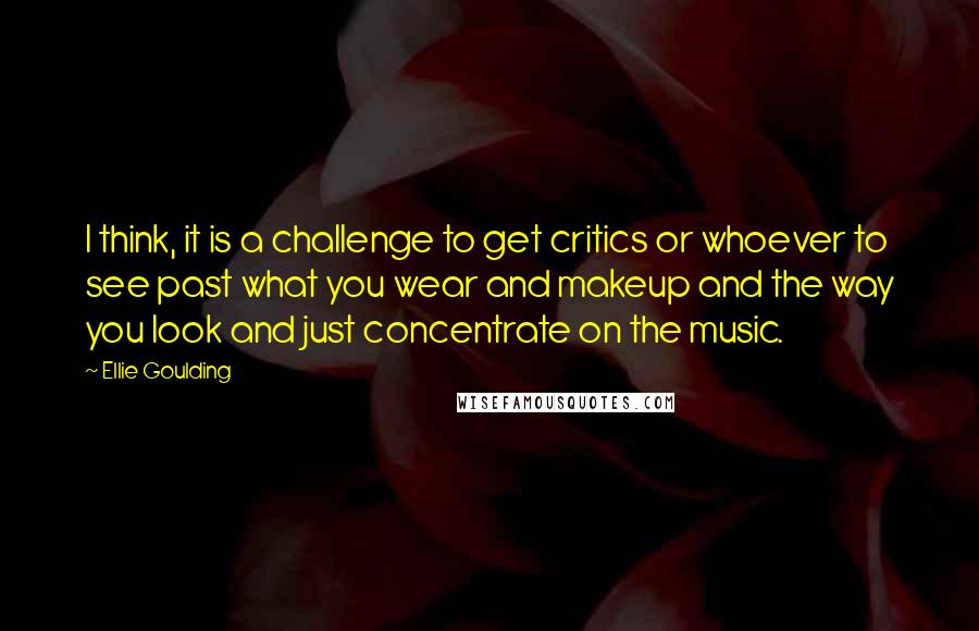 Ellie Goulding Quotes: I think, it is a challenge to get critics or whoever to see past what you wear and makeup and the way you look and just concentrate on the music.