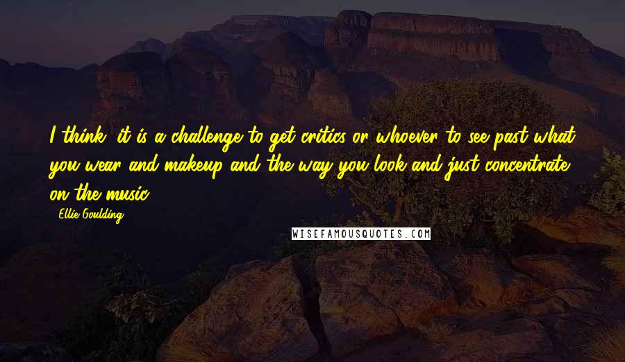 Ellie Goulding Quotes: I think, it is a challenge to get critics or whoever to see past what you wear and makeup and the way you look and just concentrate on the music.