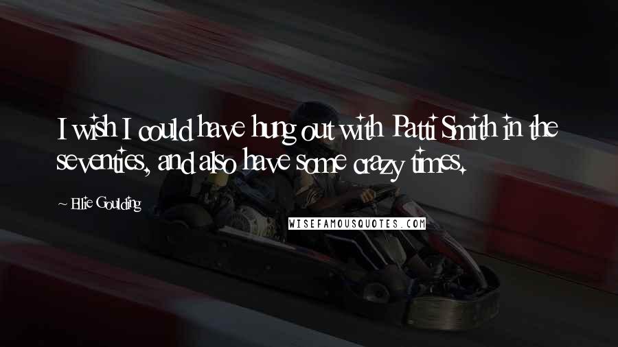 Ellie Goulding Quotes: I wish I could have hung out with Patti Smith in the seventies, and also have some crazy times.