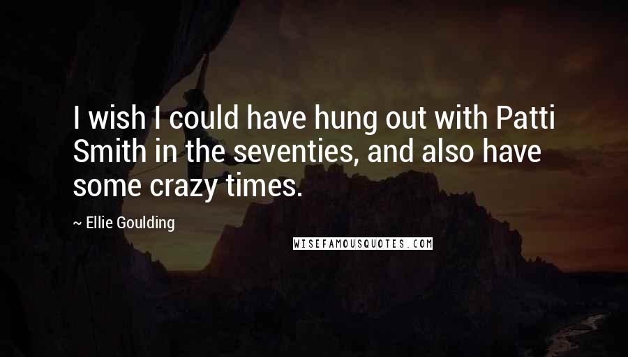 Ellie Goulding Quotes: I wish I could have hung out with Patti Smith in the seventies, and also have some crazy times.