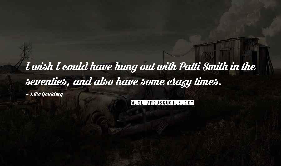 Ellie Goulding Quotes: I wish I could have hung out with Patti Smith in the seventies, and also have some crazy times.