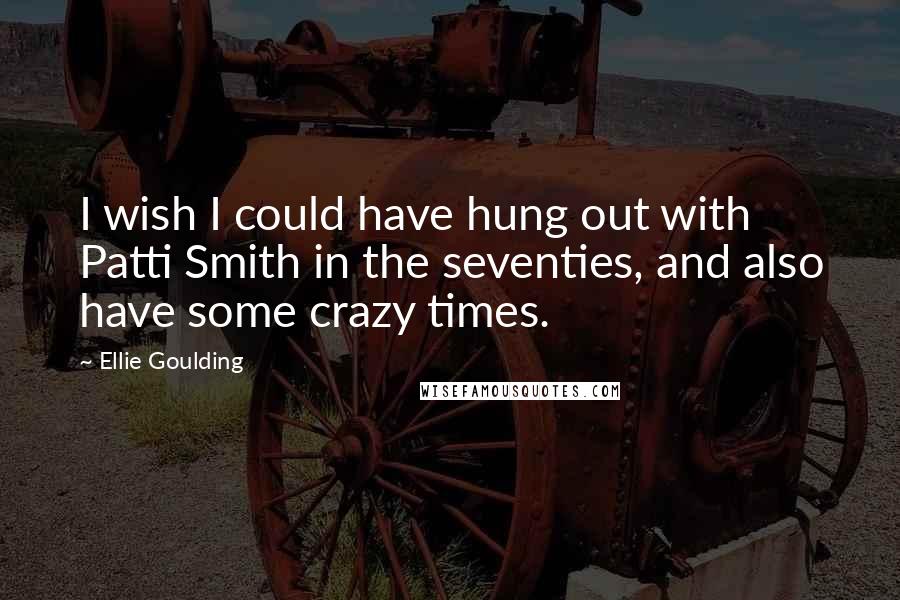 Ellie Goulding Quotes: I wish I could have hung out with Patti Smith in the seventies, and also have some crazy times.