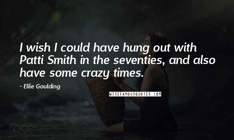 Ellie Goulding Quotes: I wish I could have hung out with Patti Smith in the seventies, and also have some crazy times.