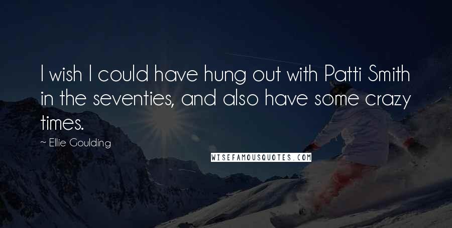 Ellie Goulding Quotes: I wish I could have hung out with Patti Smith in the seventies, and also have some crazy times.