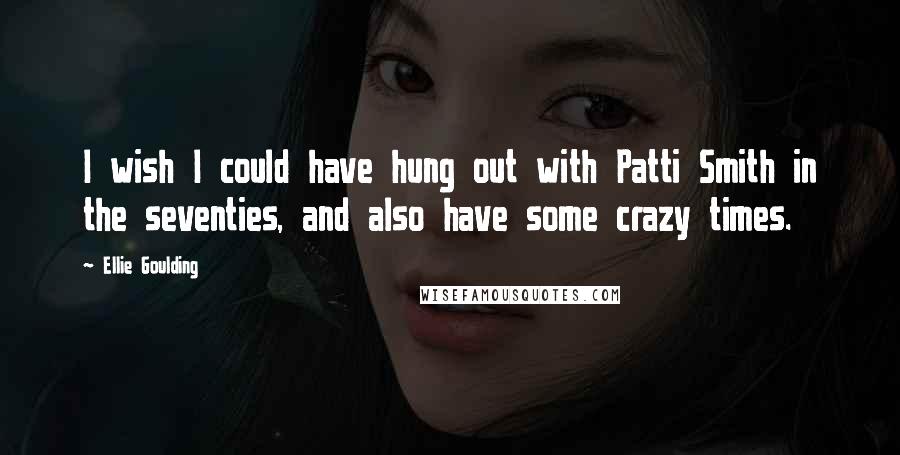 Ellie Goulding Quotes: I wish I could have hung out with Patti Smith in the seventies, and also have some crazy times.