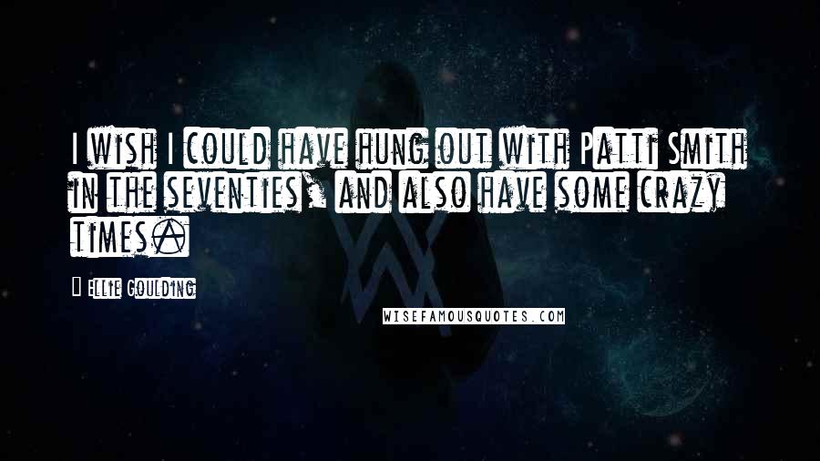 Ellie Goulding Quotes: I wish I could have hung out with Patti Smith in the seventies, and also have some crazy times.
