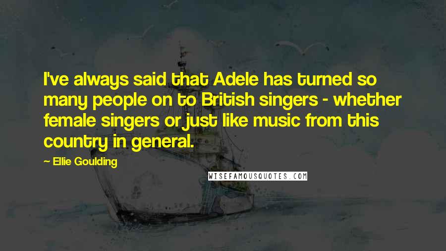 Ellie Goulding Quotes: I've always said that Adele has turned so many people on to British singers - whether female singers or just like music from this country in general.