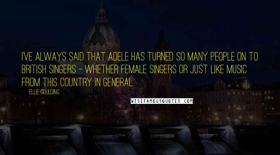 Ellie Goulding Quotes: I've always said that Adele has turned so many people on to British singers - whether female singers or just like music from this country in general.