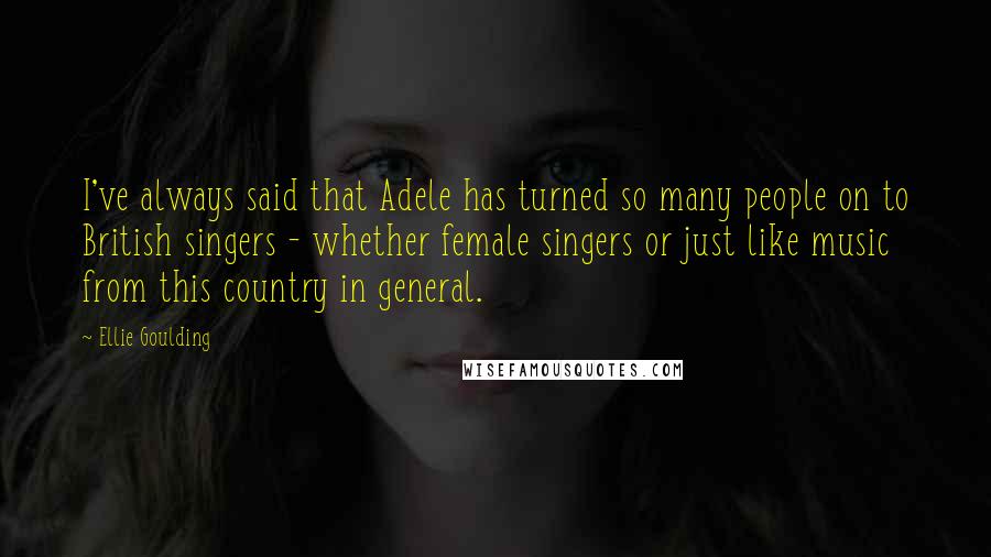 Ellie Goulding Quotes: I've always said that Adele has turned so many people on to British singers - whether female singers or just like music from this country in general.