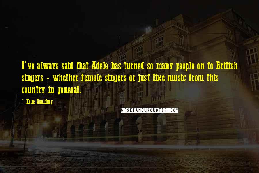 Ellie Goulding Quotes: I've always said that Adele has turned so many people on to British singers - whether female singers or just like music from this country in general.