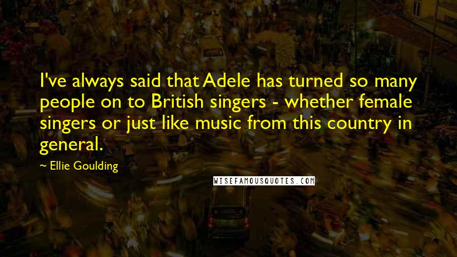 Ellie Goulding Quotes: I've always said that Adele has turned so many people on to British singers - whether female singers or just like music from this country in general.