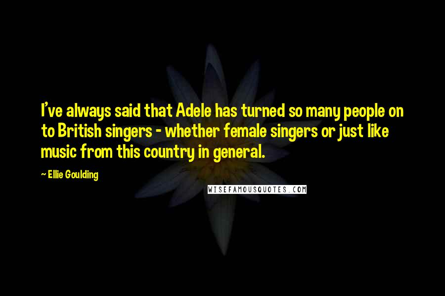 Ellie Goulding Quotes: I've always said that Adele has turned so many people on to British singers - whether female singers or just like music from this country in general.
