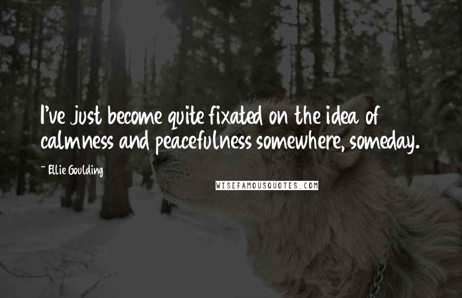 Ellie Goulding Quotes: I've just become quite fixated on the idea of calmness and peacefulness somewhere, someday.