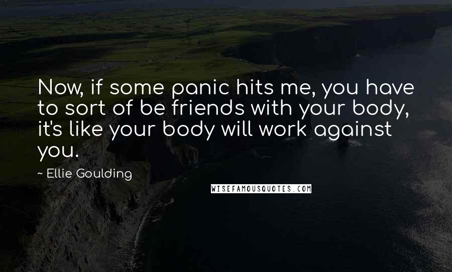 Ellie Goulding Quotes: Now, if some panic hits me, you have to sort of be friends with your body, it's like your body will work against you.