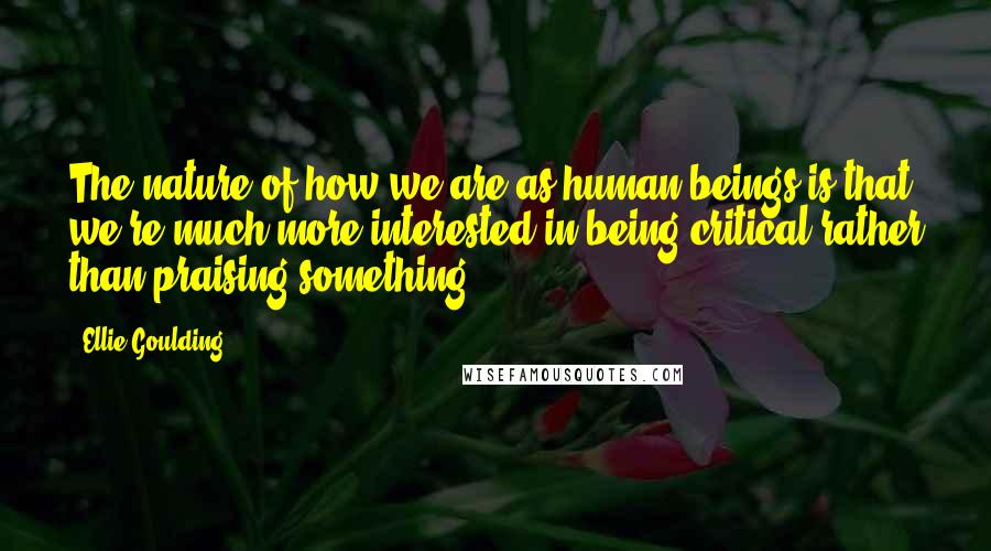 Ellie Goulding Quotes: The nature of how we are as human beings is that we're much more interested in being critical rather than praising something.