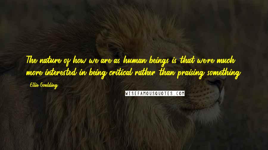 Ellie Goulding Quotes: The nature of how we are as human beings is that we're much more interested in being critical rather than praising something.