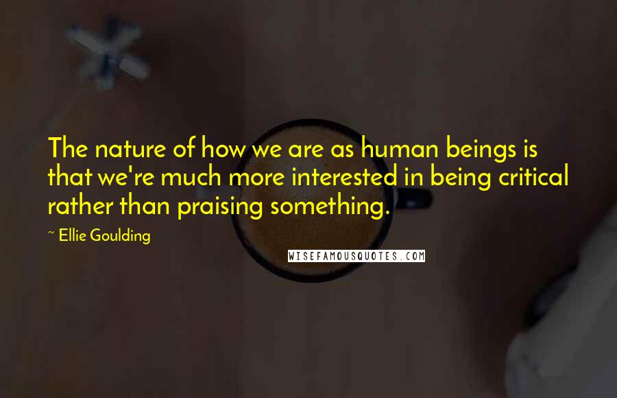 Ellie Goulding Quotes: The nature of how we are as human beings is that we're much more interested in being critical rather than praising something.