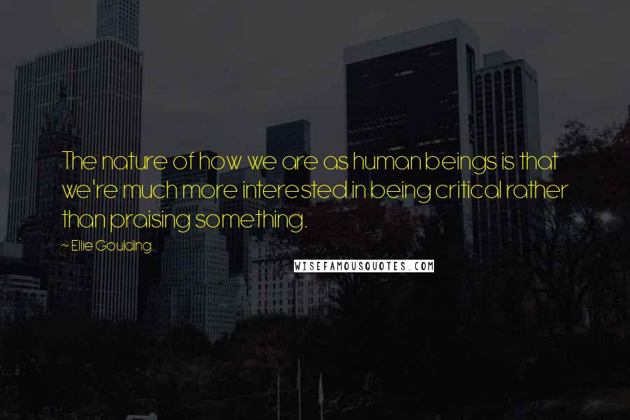 Ellie Goulding Quotes: The nature of how we are as human beings is that we're much more interested in being critical rather than praising something.