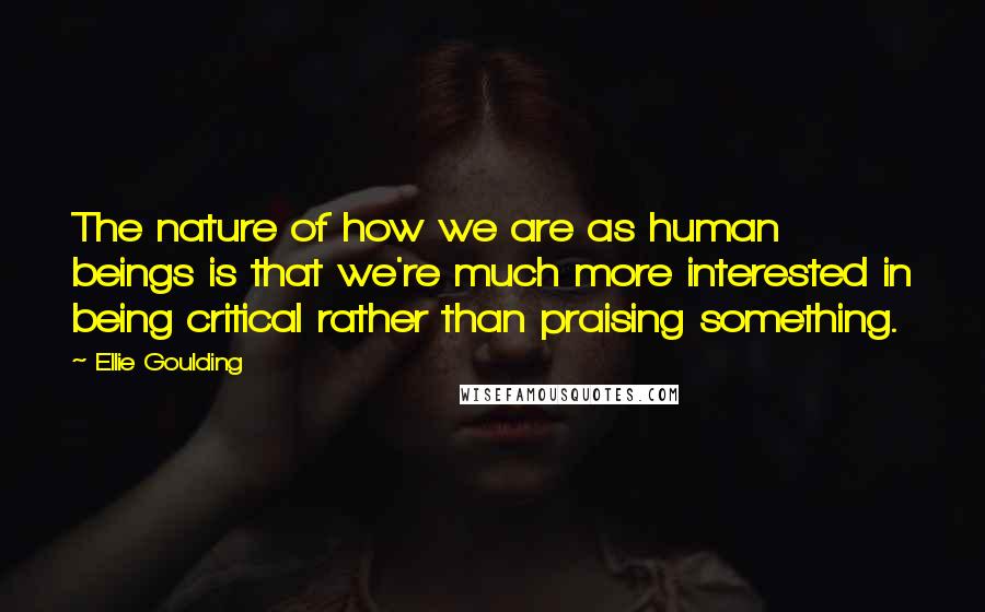 Ellie Goulding Quotes: The nature of how we are as human beings is that we're much more interested in being critical rather than praising something.