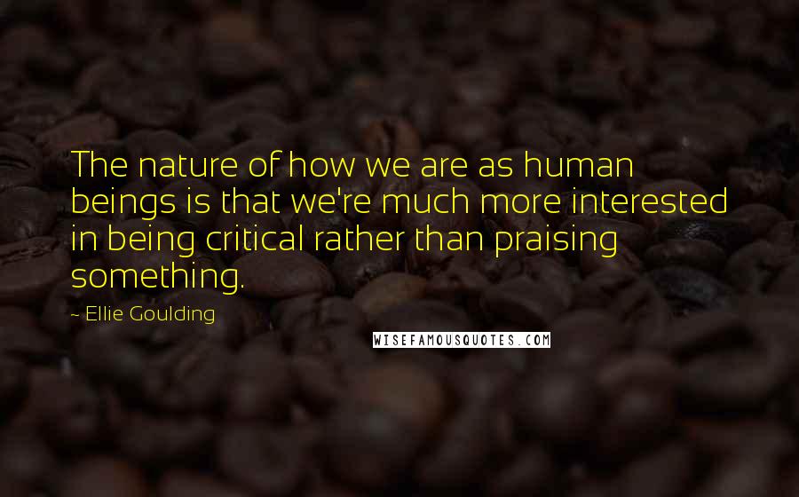 Ellie Goulding Quotes: The nature of how we are as human beings is that we're much more interested in being critical rather than praising something.