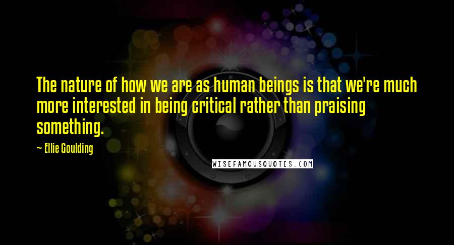 Ellie Goulding Quotes: The nature of how we are as human beings is that we're much more interested in being critical rather than praising something.