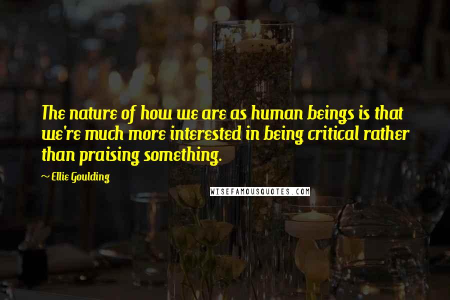 Ellie Goulding Quotes: The nature of how we are as human beings is that we're much more interested in being critical rather than praising something.