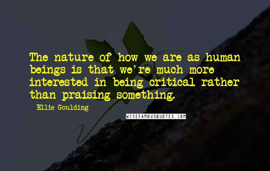 Ellie Goulding Quotes: The nature of how we are as human beings is that we're much more interested in being critical rather than praising something.