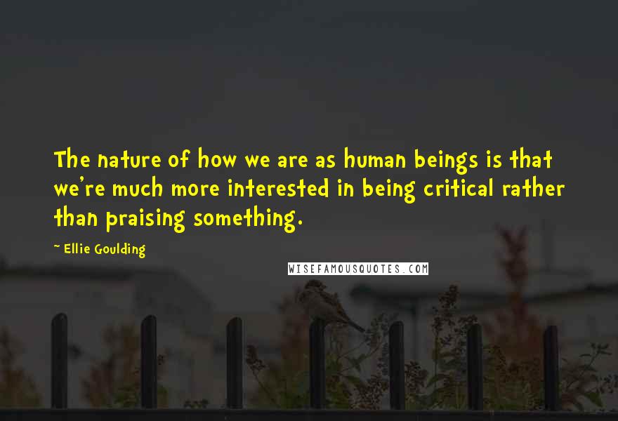 Ellie Goulding Quotes: The nature of how we are as human beings is that we're much more interested in being critical rather than praising something.