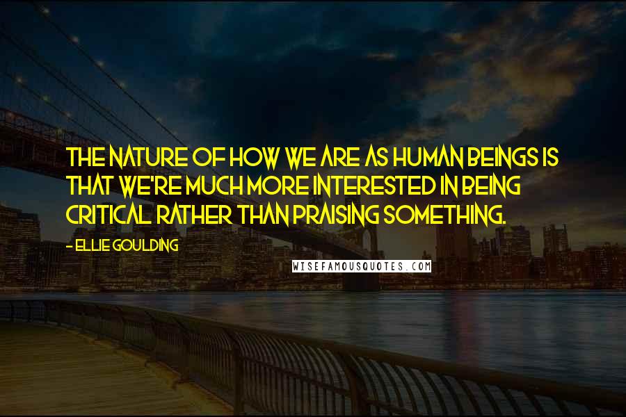 Ellie Goulding Quotes: The nature of how we are as human beings is that we're much more interested in being critical rather than praising something.