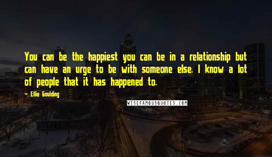 Ellie Goulding Quotes: You can be the happiest you can be in a relationship but can have an urge to be with someone else. I know a lot of people that it has happened to.